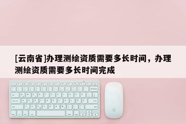 [云南省]办理测绘资质需要多长时间，办理测绘资质需要多长时间完成
