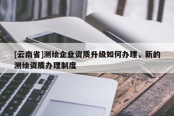 [云南省]测绘企业资质升级如何办理，新的测绘资质办理制度