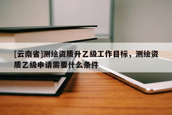 [云南省]测绘资质升乙级工作目标，测绘资质乙级申请需要什么条件