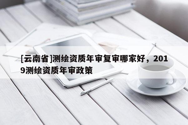 [云南省]测绘资质年审复审哪家好，2019测绘资质年审政策