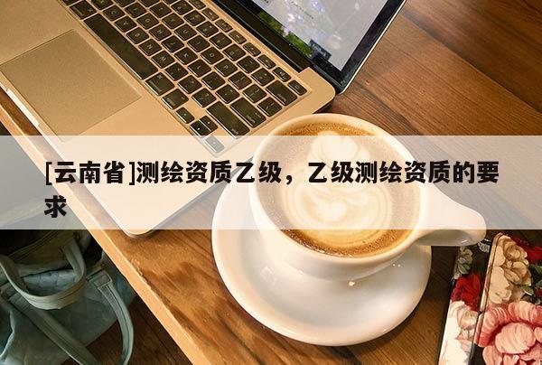 [云南省]测绘资质乙级，乙级测绘资质的要求