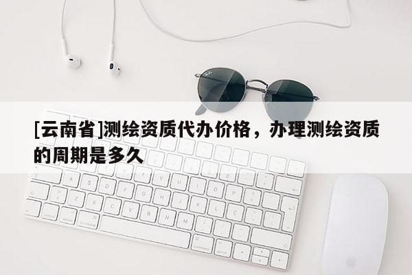 [云南省]测绘资质代办价格，办理测绘资质的周期是多久