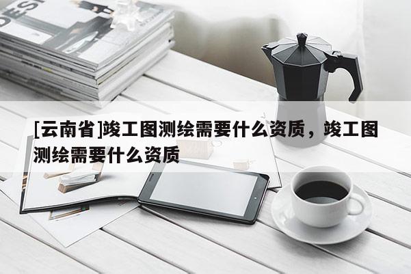[云南省]竣工图测绘需要什么资质，竣工图测绘需要什么资质