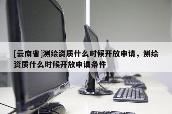 [云南省]测绘资质什么时候开放申请，测绘资质什么时候开放申请条件