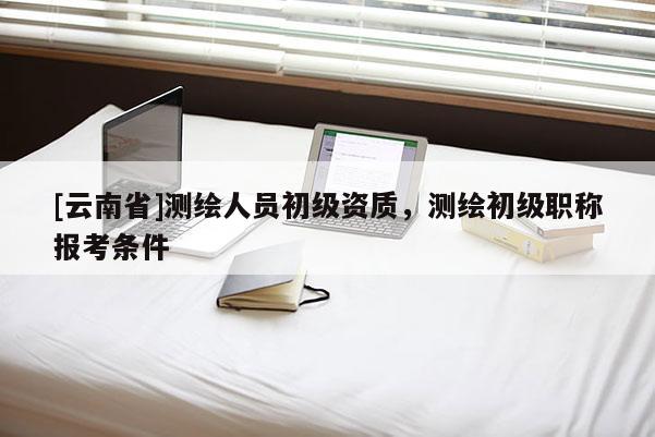 [云南省]测绘人员初级资质，测绘初级职称报考条件