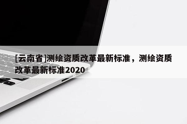 [云南省]测绘资质改革最新标准，测绘资质改革最新标准2020