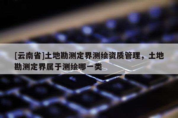 [云南省]土地勘测定界测绘资质管理，土地勘测定界属于测绘哪一类