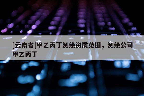 [云南省]甲乙丙丁测绘资质范围，测绘公司甲乙丙丁