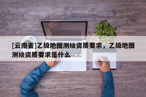 [云南省]乙级地图测绘资质要求，乙级地图测绘资质要求是什么