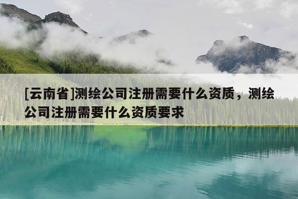 [云南省]测绘公司注册需要什么资质，测绘公司注册需要什么资质要求
