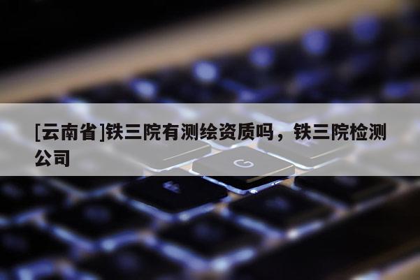 [云南省]铁三院有测绘资质吗，铁三院检测公司