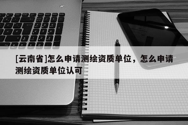 [云南省]怎么申请测绘资质单位，怎么申请测绘资质单位认可