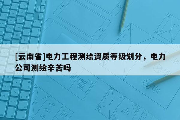 [云南省]电力工程测绘资质等级划分，电力公司测绘辛苦吗
