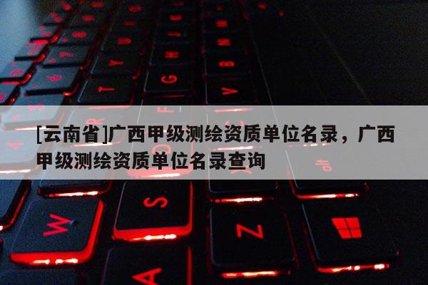 [云南省]广西甲级测绘资质单位名录，广西甲级测绘资质单位名录查询