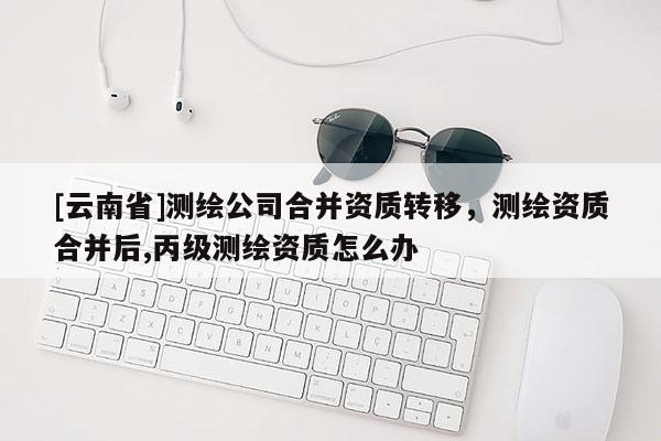 [云南省]测绘公司合并资质转移，测绘资质合并后,丙级测绘资质怎么办
