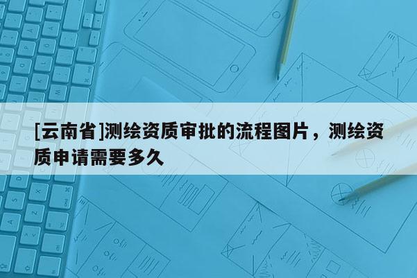 [云南省]测绘资质审批的流程图片，测绘资质申请需要多久