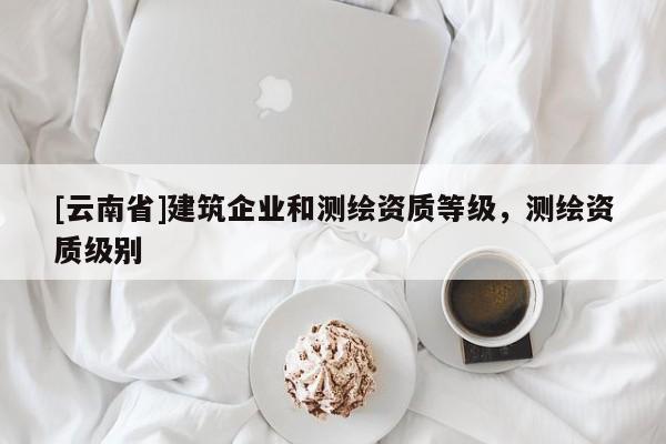 [云南省]建筑企业和测绘资质等级，测绘资质级别