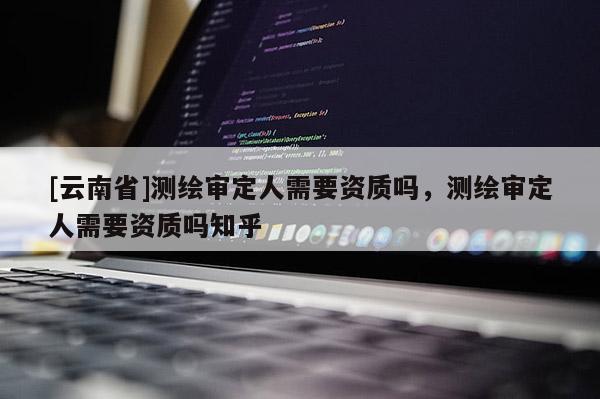 [云南省]测绘审定人需要资质吗，测绘审定人需要资质吗知乎