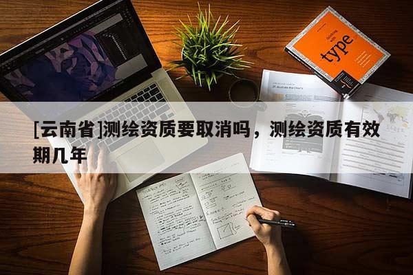 [云南省]测绘资质要取消吗，测绘资质有效期几年