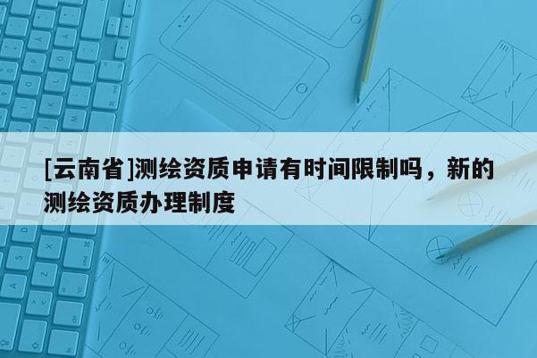 [云南省]测绘资质申请有时间限制吗，新的测绘资质办理制度