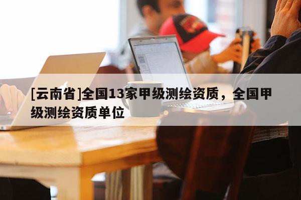 [云南省]全国13家甲级测绘资质，全国甲级测绘资质单位