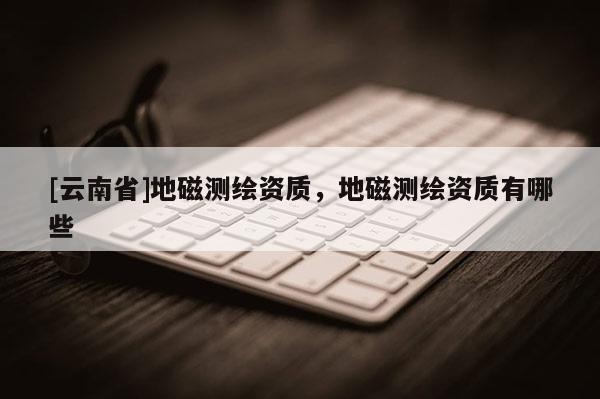 [云南省]地磁测绘资质，地磁测绘资质有哪些