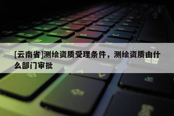 [云南省]测绘资质受理条件，测绘资质由什么部门审批
