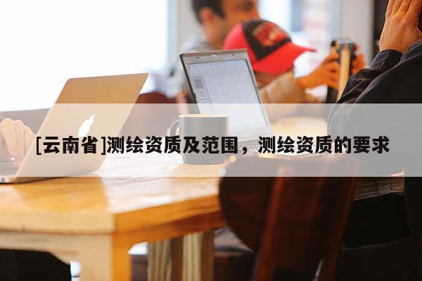 [云南省]测绘资质及范围，测绘资质的要求