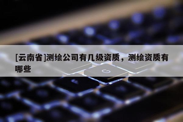 [云南省]测绘公司有几级资质，测绘资质有哪些