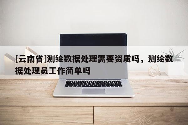 [云南省]测绘数据处理需要资质吗，测绘数据处理员工作简单吗