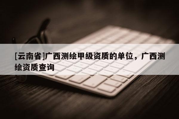 [云南省]广西测绘甲级资质的单位，广西测绘资质查询