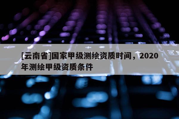 [云南省]国家甲级测绘资质时间，2020年测绘甲级资质条件