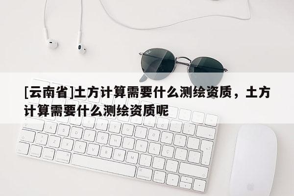 [云南省]土方计算需要什么测绘资质，土方计算需要什么测绘资质呢