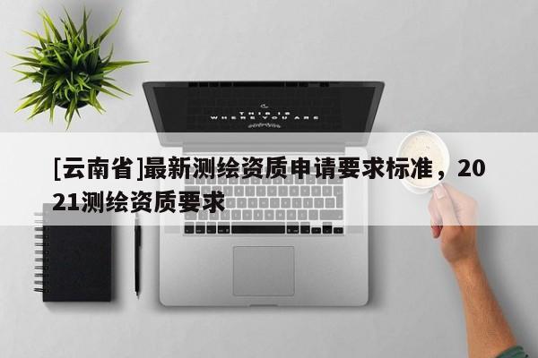 [云南省]最新测绘资质申请要求标准，2021测绘资质要求