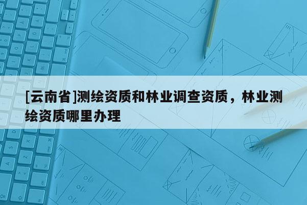 [云南省]测绘资质和林业调查资质，林业测绘资质哪里办理