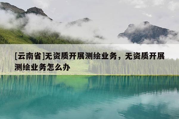 [云南省]无资质开展测绘业务，无资质开展测绘业务怎么办