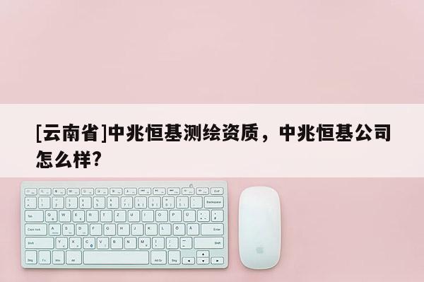 [云南省]中兆恒基测绘资质，中兆恒基公司怎么样?
