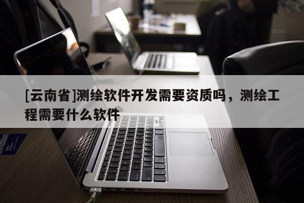 [云南省]测绘软件开发需要资质吗，测绘工程需要什么软件