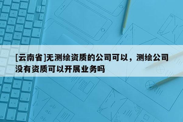 [云南省]无测绘资质的公司可以，测绘公司没有资质可以开展业务吗
