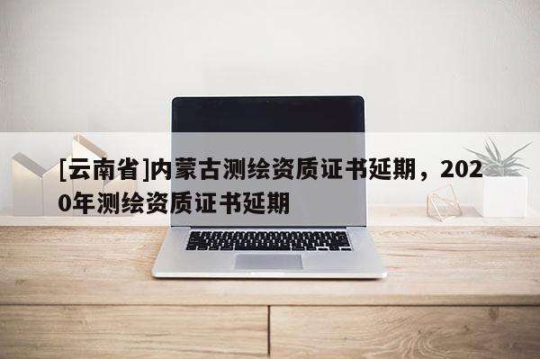 [云南省]内蒙古测绘资质证书延期，2020年测绘资质证书延期