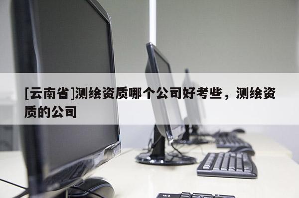[云南省]测绘资质哪个公司好考些，测绘资质的公司
