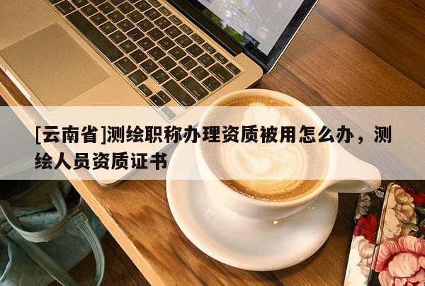 [云南省]测绘职称办理资质被用怎么办，测绘人员资质证书