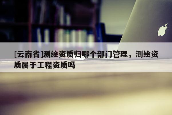 [云南省]测绘资质归哪个部门管理，测绘资质属于工程资质吗