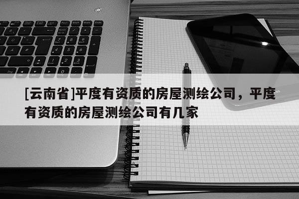 [云南省]平度有资质的房屋测绘公司，平度有资质的房屋测绘公司有几家