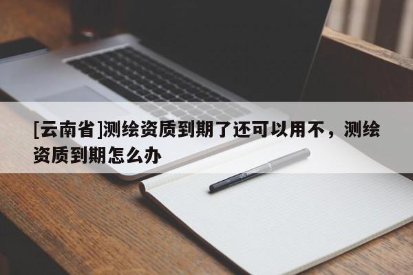 [云南省]测绘资质到期了还可以用不，测绘资质到期怎么办
