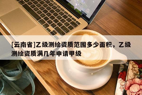 [云南省]乙级测绘资质范围多少面积，乙级测绘资质满几年申请甲级