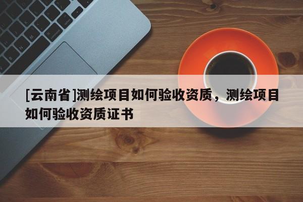 [云南省]测绘项目如何验收资质，测绘项目如何验收资质证书