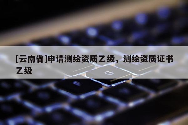 [云南省]申请测绘资质乙级，测绘资质证书乙级