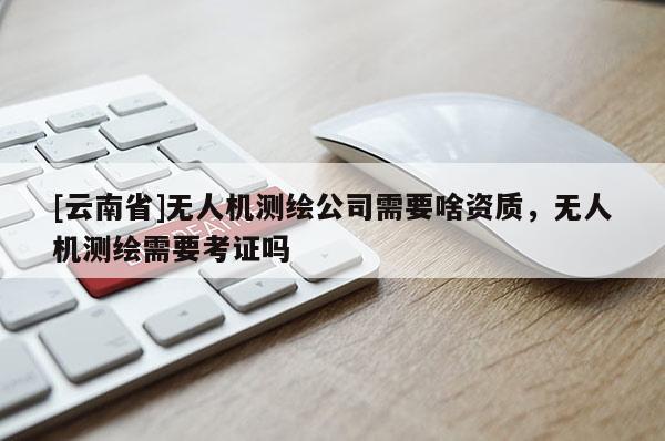[云南省]无人机测绘公司需要啥资质，无人机测绘需要考证吗