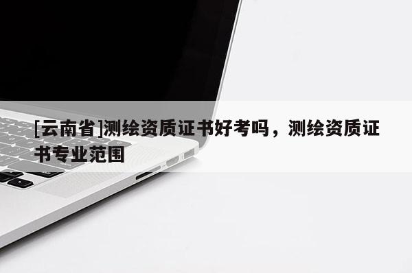[云南省]测绘资质证书好考吗，测绘资质证书专业范围